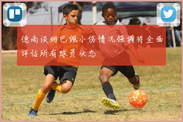 德尚谈姆巴佩小伤情况强调将全面评估所有球员状态