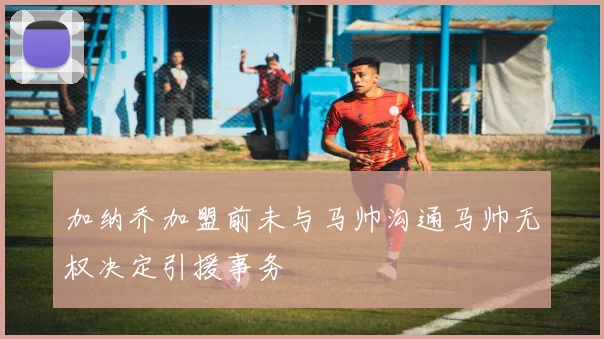 加纳乔加盟前未与马帅沟通马帅无权决定引援事务