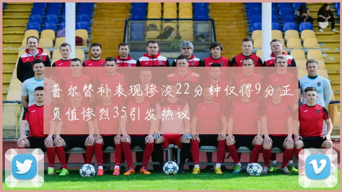 普尔替补表现惨淡22分钟仅得9分正负值惨烈35引发热议
