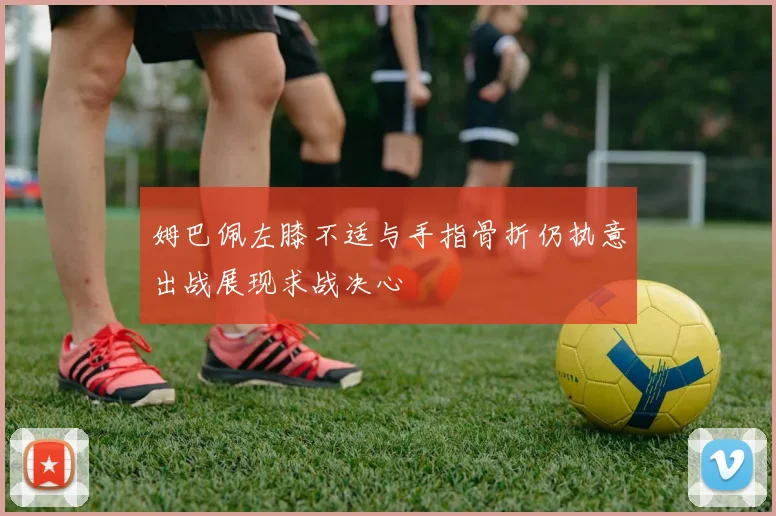姆巴佩左膝不适与手指骨折仍执意出战展现求战决心