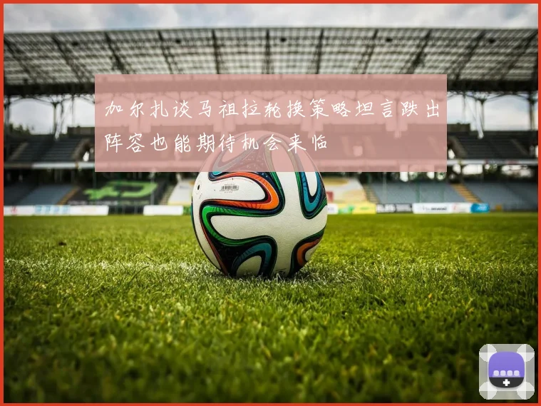 加尔扎谈马祖拉轮换策略坦言跌出阵容也能期待机会来临