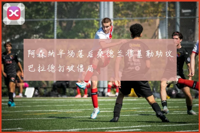 阿森纳半场落后桑德兰穆基勒助攻巴拉德打破僵局