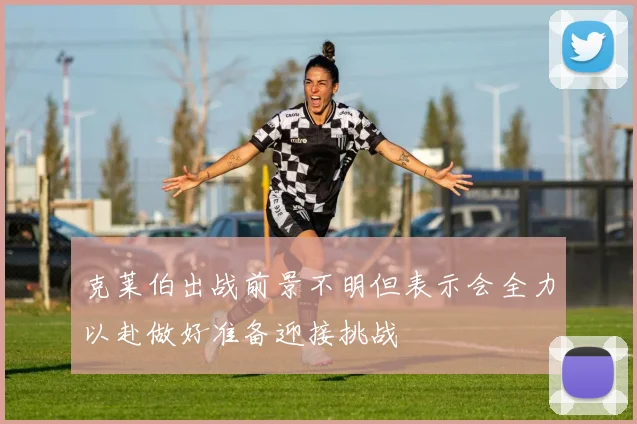 克莱伯出战前景不明但表示会全力以赴做好准备迎接挑战
