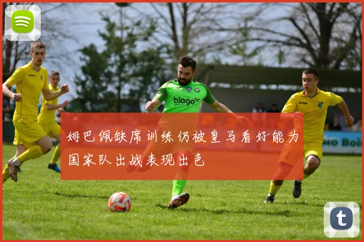 姆巴佩缺席训练仍被皇马看好能为国家队出战表现出色