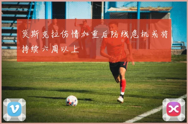 莫斯克拉伤情加重后防线危机或将持续六周以上