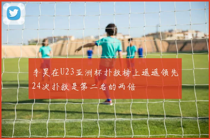 李昊在U23亚洲杯扑救榜上遥遥领先24次扑救是第二名的两倍