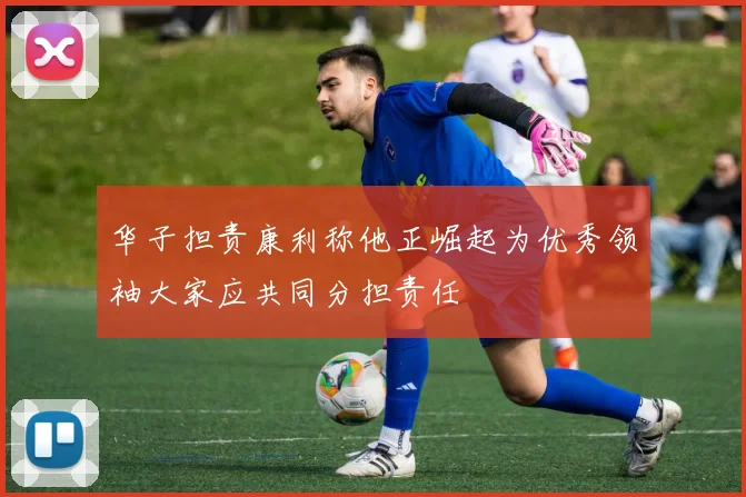 华子担责康利称他正崛起为优秀领袖大家应共同分担责任