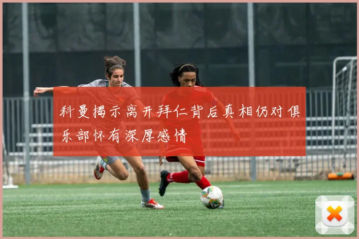 科曼揭示离开拜仁背后真相仍对俱乐部怀有深厚感情