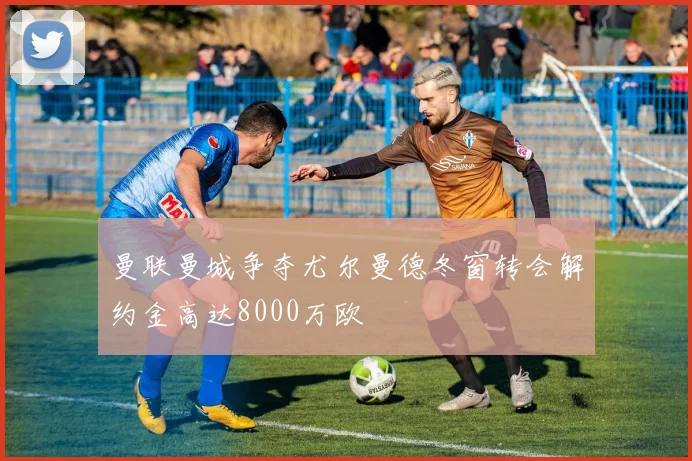 曼联曼城争夺尤尔曼德冬窗转会解约金高达8000万欧