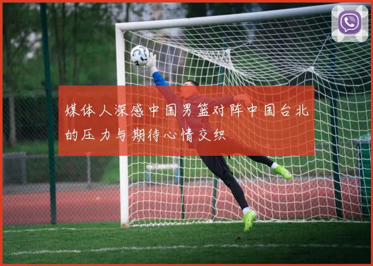 媒体人深感中国男篮对阵中国台北的压力与期待心情交织