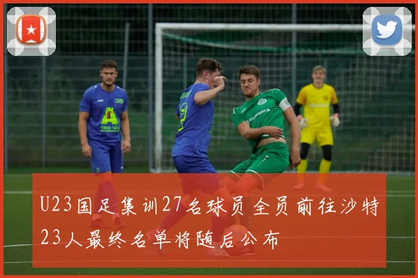 U23国足集训27名球员全员前往沙特23人最终名单将随后公布