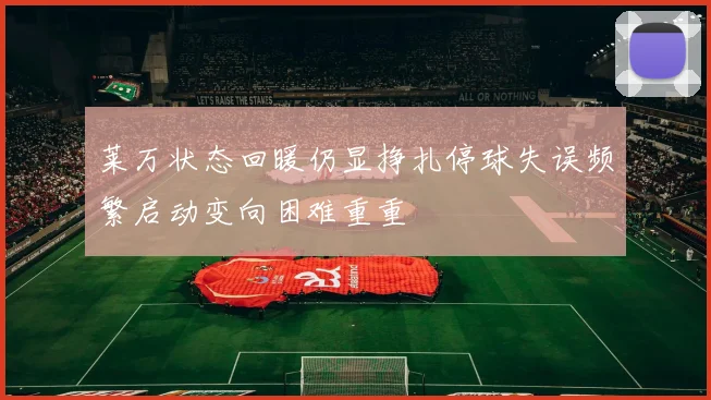 莱万状态回暖仍显挣扎停球失误频繁启动变向困难重重