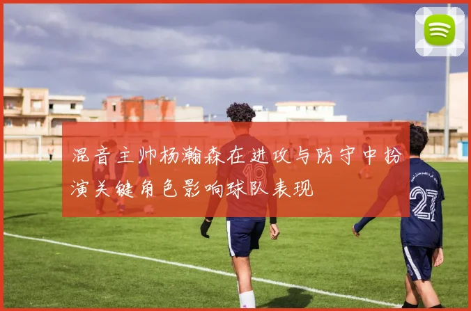 混音主帅杨瀚森在进攻与防守中扮演关键角色影响球队表现