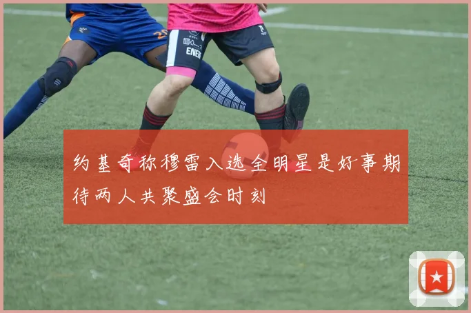 约基奇称穆雷入选全明星是好事期待两人共聚盛会时刻