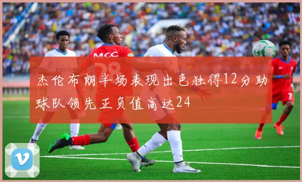 杰伦布朗半场表现出色独得12分助球队领先正负值高达24