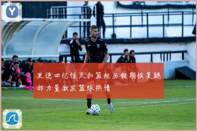 里德回忆惊天扣篮经历假期恢复腿部力量激发篮球热情