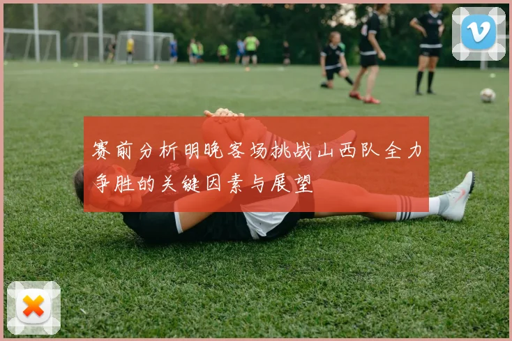 赛前分析明晚客场挑战山西队全力争胜的关键因素与展望