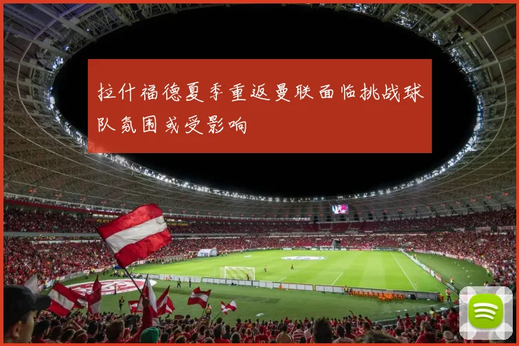 拉什福德夏季重返曼联面临挑战球队氛围或受影响