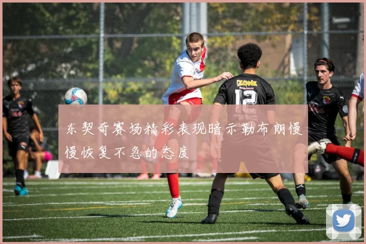 东契奇赛场精彩表现暗示勒布朗慢慢恢复不急的态度