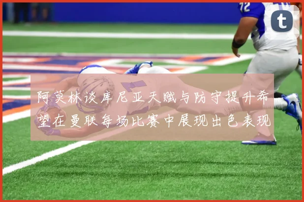 阿莫林谈库尼亚天赋与防守提升希望在曼联每场比赛中展现出色表现