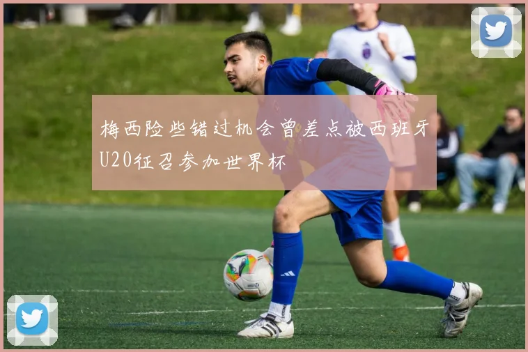 梅西险些错过机会曾差点被西班牙U20征召参加世界杯