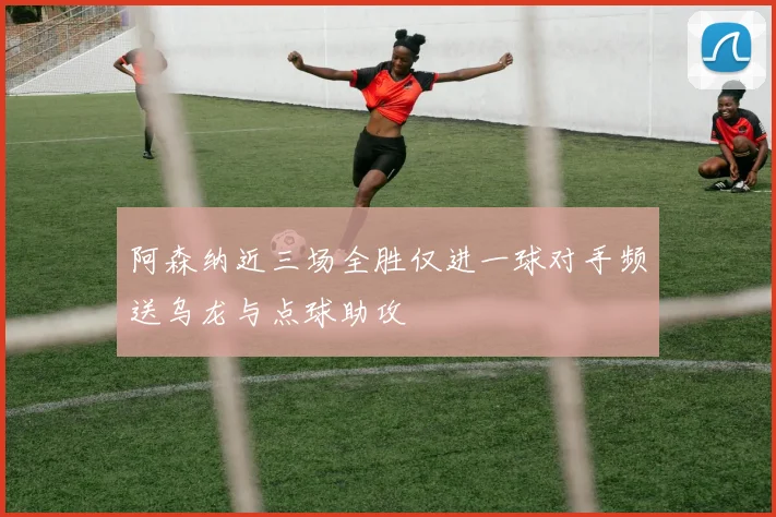 阿森纳近三场全胜仅进一球对手频送乌龙与点球助攻