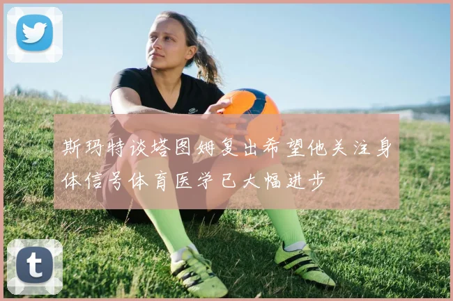 斯玛特谈塔图姆复出希望他关注身体信号体育医学已大幅进步