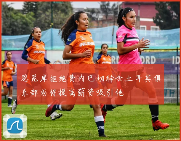 恩昆库拒绝费内巴切转会土耳其俱乐部或将提高薪资吸引他