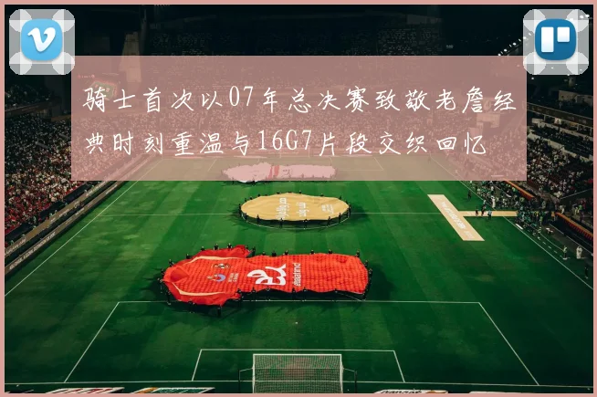 骑士首次以07年总决赛致敬老詹经典时刻重温与16G7片段交织回忆