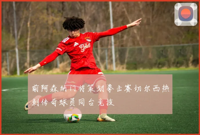 前阿森纳门将策划拳击赛切尔西热刺传奇球员同台竞技