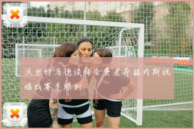 沃尔特马德谈转会费差异赫内斯祝福我赛季顺利