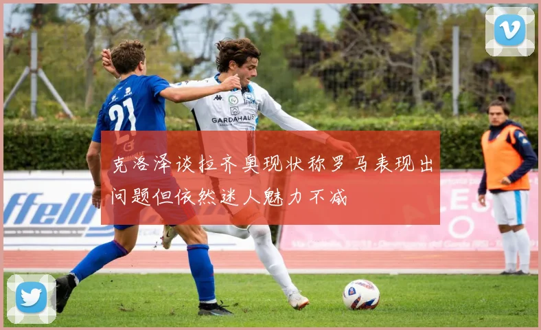 克洛泽谈拉齐奥现状称罗马表现出问题但依然迷人魅力不减