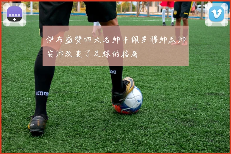 伊布盛赞四大名帅卡佩罗穆帅瓜帅安帅改变了足球的格局