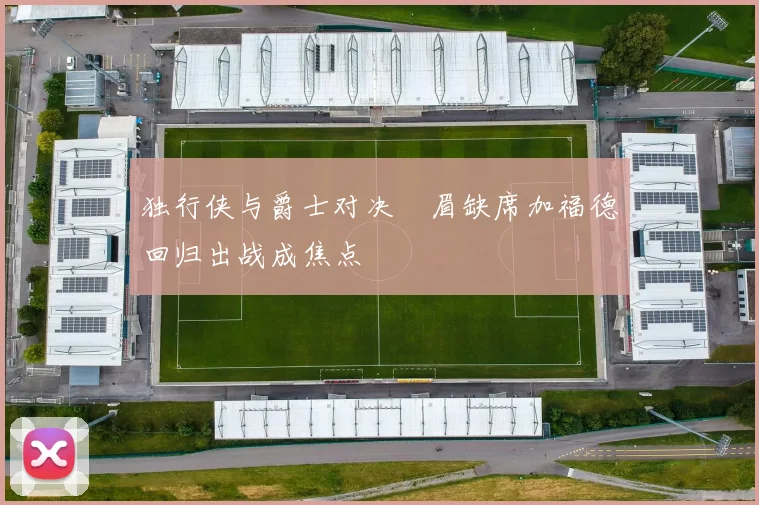 独行侠与爵士对决濃眉缺席加福德回归出战成焦点