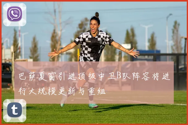巴萨夏窗引进顶级中卫B队阵容将进行大规模更新与重组