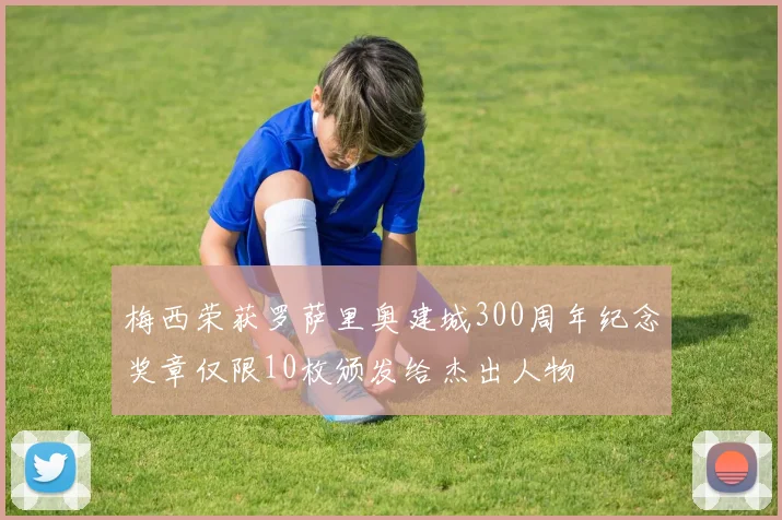 梅西荣获罗萨里奥建城300周年纪念奖章仅限10枚颁发给杰出人物