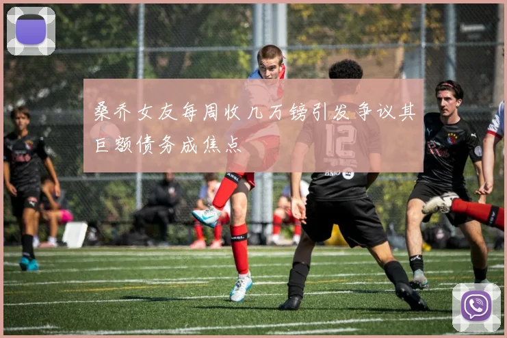 桑乔女友每周收几万镑引发争议其巨额债务成焦点